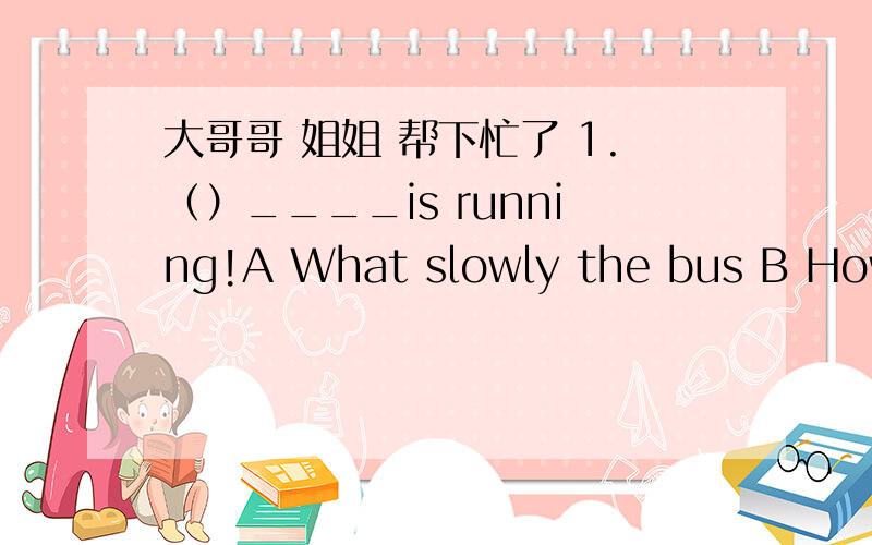 大哥哥 姐姐 帮下忙了 1.（）____is running!A What slowly the bus B How slowly the bus C How a slow bus D What a slowly the bus2.（）______exciting news you have brought us!A How B What an C What D How an3.（）Kathy said she wasn't feeli