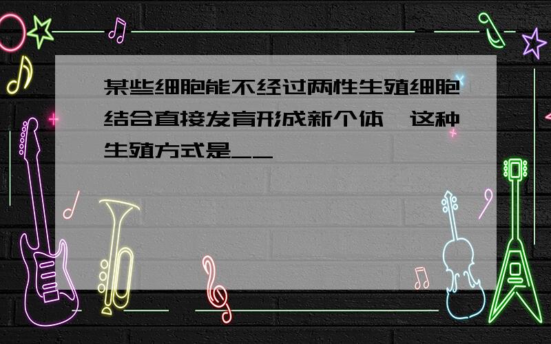 某些细胞能不经过两性生殖细胞结合直接发育形成新个体,这种生殖方式是__