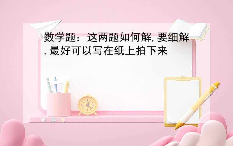 数学题：这两题如何解,要细解,最好可以写在纸上拍下来