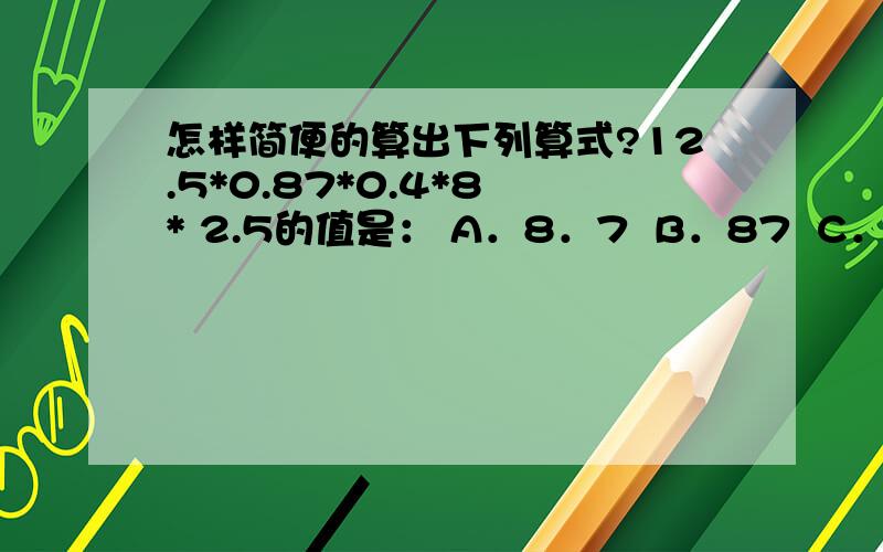 怎样简便的算出下列算式?12.5*0.87*0.4*8 * 2.5的值是： A．8．7  B．87  C．88  D．96