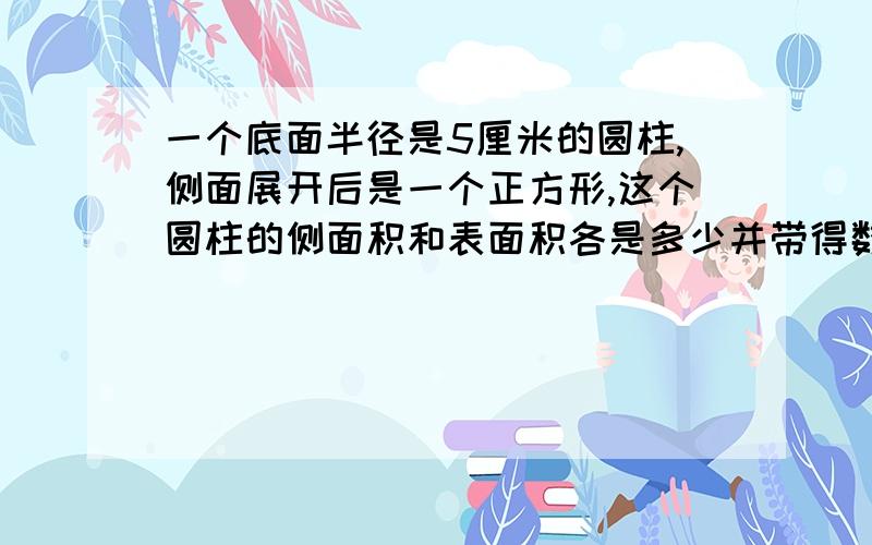 一个底面半径是5厘米的圆柱,侧面展开后是一个正方形,这个圆柱的侧面积和表面积各是多少并带得数.