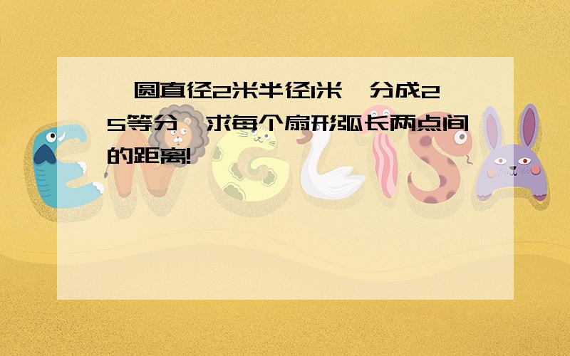 一圆直径2米半径1米,分成25等分,求每个扇形弧长两点间的距离!