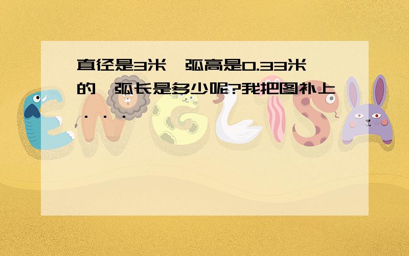 直径是3米,弧高是0.33米的,弧长是多少呢?我把图补上．．．