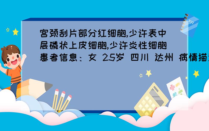 宫颈刮片部分红细胞,少许表中层磷状上皮细胞,少许炎性细胞患者信息：女 25岁 四川 达州 病情描述(发病时间、主要症状等)：宫颈刮片的结果是：部分红细胞,少许表中层磷状上皮细胞,少许