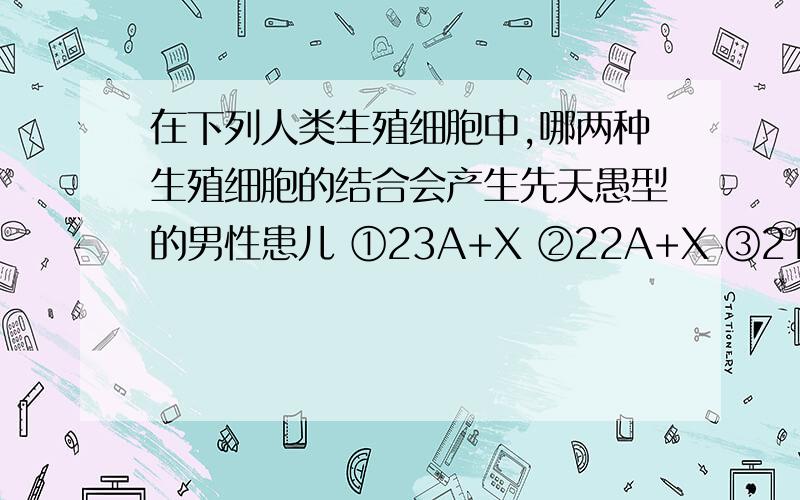 在下列人类生殖细胞中,哪两种生殖细胞的结合会产生先天愚型的男性患儿 ①23A+X ②22A+X ③21A+Y ④22A+Y