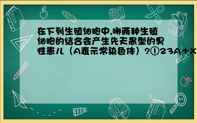 在下列生殖细胞中,哪两种生殖细胞的结合会产生先天愚型的男性患儿（A表示常染色体）?①23A＋X ②22A＋X ③21A＋Y ④22A＋YA．①和③ B．②和③ C．①和④ D．②和④