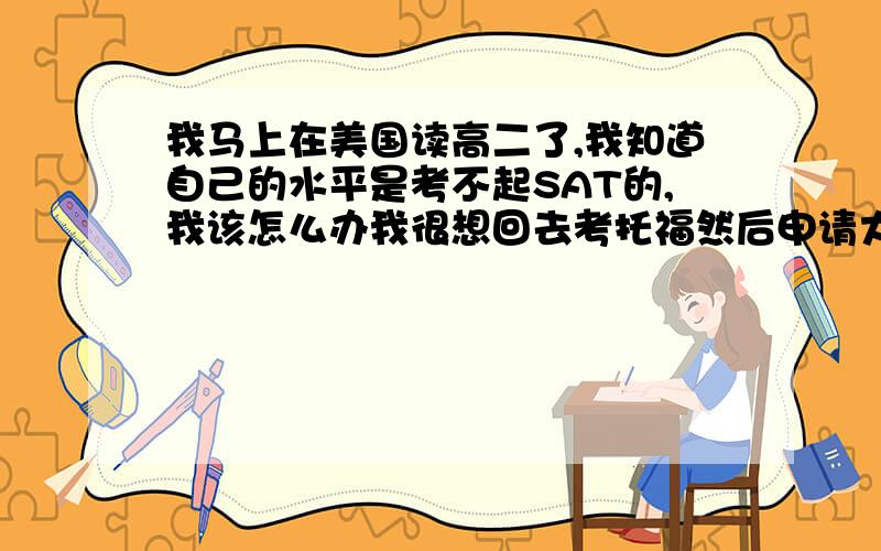 我马上在美国读高二了,我知道自己的水平是考不起SAT的,我该怎么办我很想回去考托福然后申请大学,这样我至少只用应付一种考试.如果我继续读.我到时候应付的就是托福和SAT 一个我都头痛,