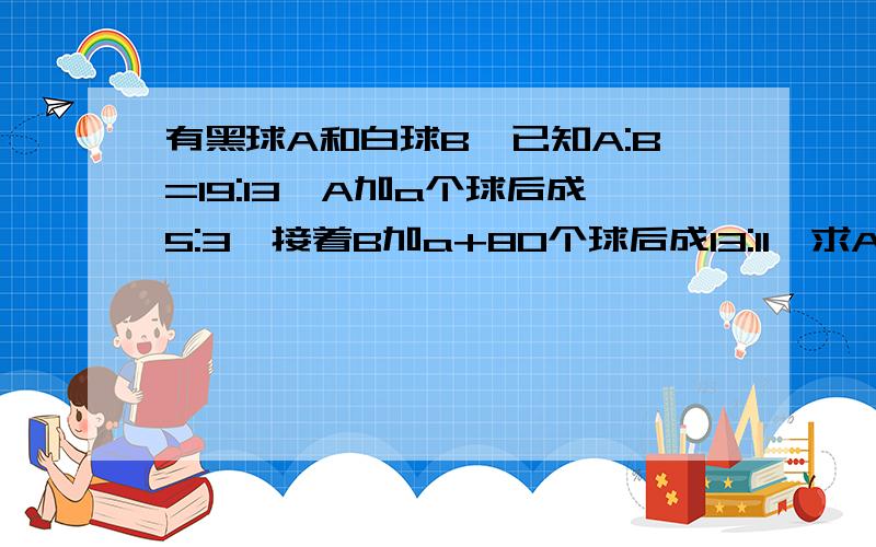 有黑球A和白球B,已知A:B=19:13,A加a个球后成5:3,接着B加a+80个球后成13:11,求A+B?