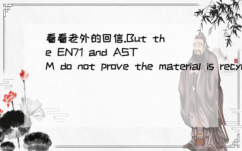 看看老外的回信.But the EN71 and ASTM do not prove the material is recycled.Our customer needs us to provide something to prove the material is recycled.今天刚收到的邮件,我们做玩具的,我们只有EN71和ASTM,怎么回复客人.