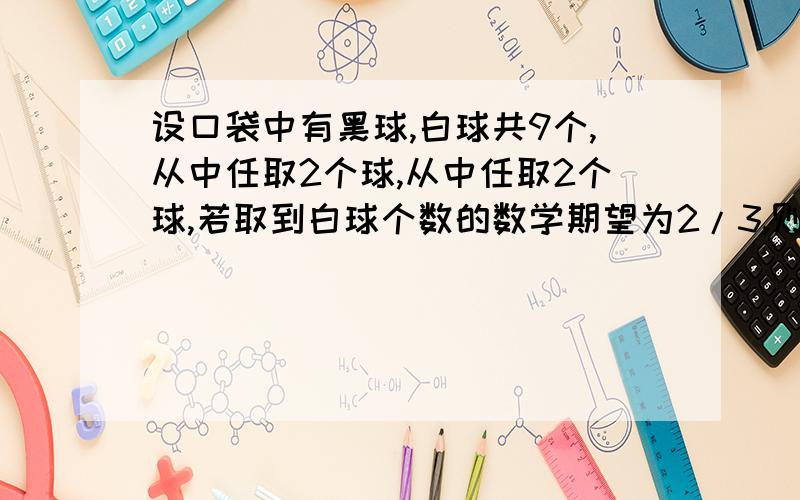 设口袋中有黑球,白球共9个,从中任取2个球,从中任取2个球,若取到白球个数的数学期望为2/3,则口袋中白球的我算的是4个.