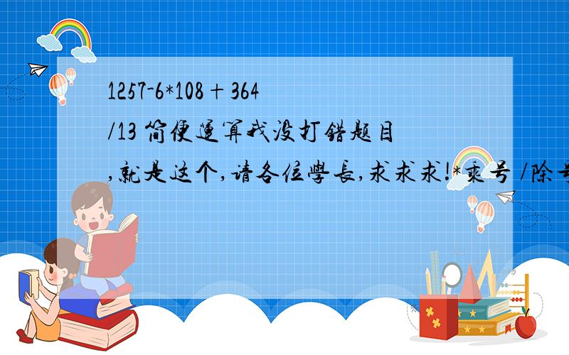 1257-6*108+364/13 简便运算我没打错题目,就是这个,请各位学长,求求求!*乘号 /除号