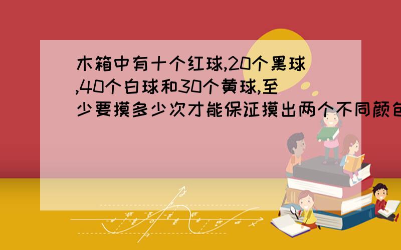 木箱中有十个红球,20个黑球,40个白球和30个黄球,至少要摸多少次才能保证摸出两个不同颜色的球?急@!1