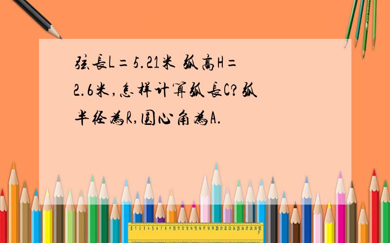 弦长L=5.21米 弧高H=2.6米,怎样计算弧长C?弧半径为R,圆心角为A.