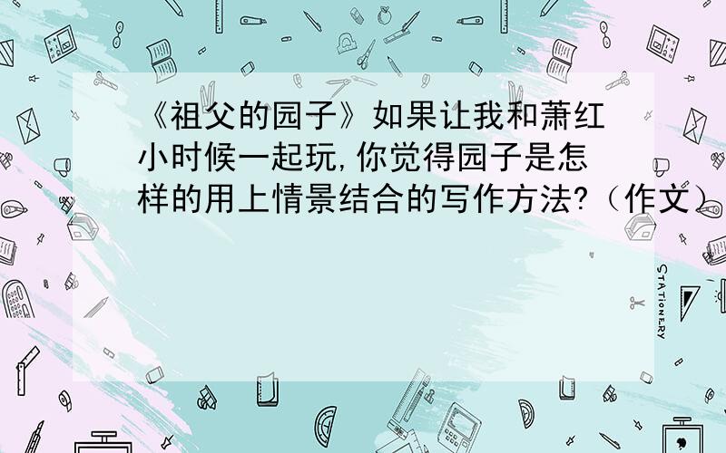 《祖父的园子》如果让我和萧红小时候一起玩,你觉得园子是怎样的用上情景结合的写作方法?（作文）