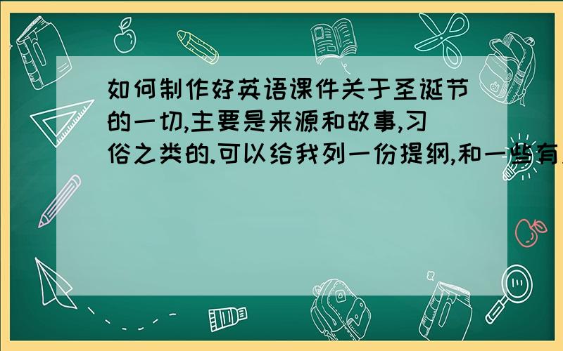 如何制作好英语课件关于圣诞节的一切,主要是来源和故事,习俗之类的.可以给我列一份提纲,和一些有关的英语习题(初三水平),如果合适,定当重谢!