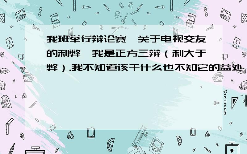 我班举行辩论赛,关于电视交友的利弊,我是正方三辩（利大于弊）.我不知道该干什么也不知它的益处,帮帮