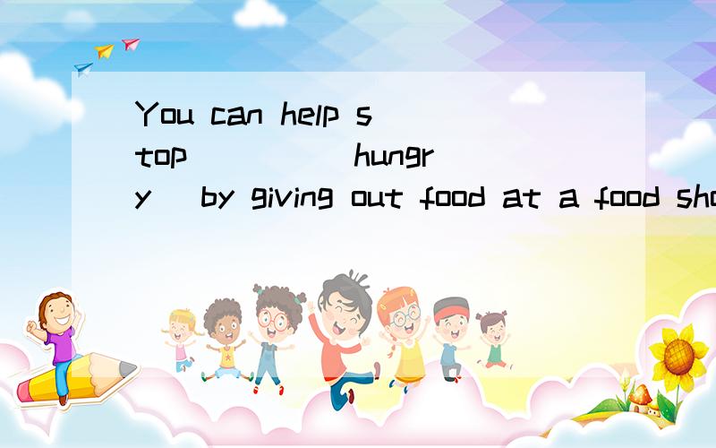 You can help stop ___ (hungry) by giving out food at a food shop.Do you like ___ (ad)?