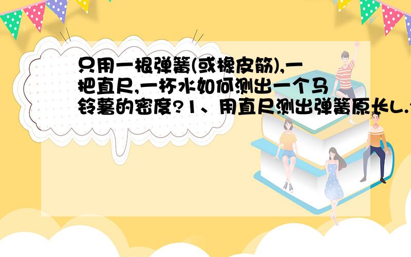 只用一根弹簧(或橡皮筋),一把直尺,一杯水如何测出一个马铃薯的密度?1、用直尺测出弹簧原长L.2、在弹簧下挂马铃薯,测出这时弹簧的长度L1 3、在弹簧下挂马铃薯,并使马铃薯完全浸没在水中,