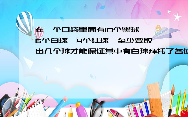 在一个口袋里面有10个黑球,6个白球,4个红球,至少要取出几个球才能保证其中有白球拜托了各位 在一个口袋里面有10个黑球,6个白球,4个红球,至少要取出几个球才能保证其中有白球?