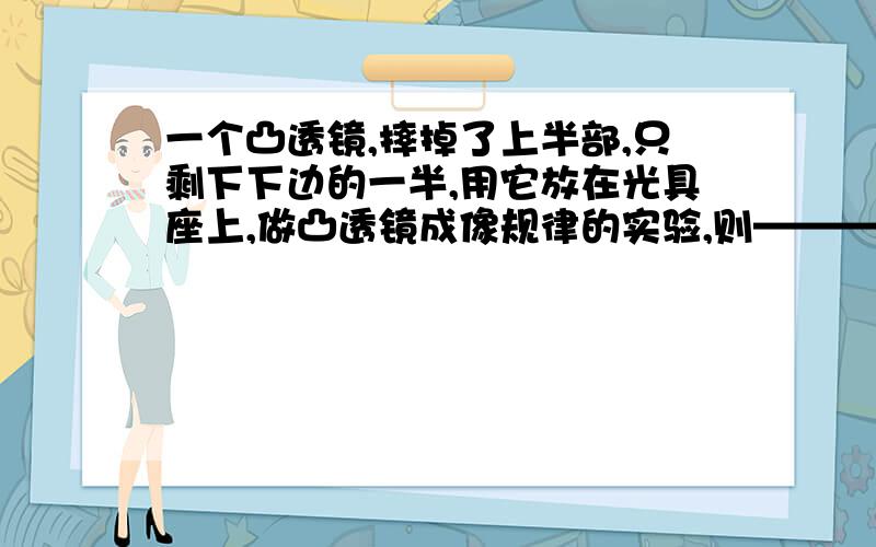 一个凸透镜,摔掉了上半部,只剩下下边的一半,用它放在光具座上,做凸透镜成像规律的实验,则—————那它是仍能在光屏上出现烛焰的像,性质不变,还是能在光屏上出半个像,另一半不出来