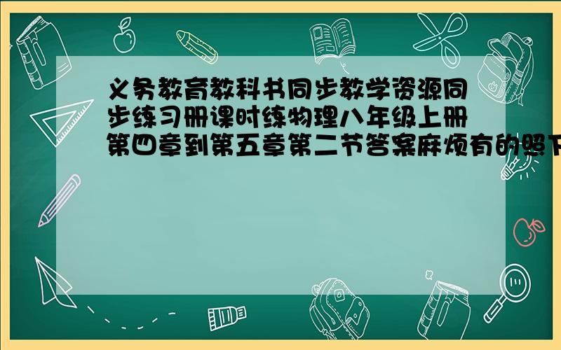 义务教育教科书同步教学资源同步练习册课时练物理八年级上册第四章到第五章第二节答案麻烦有的照下来发来急.