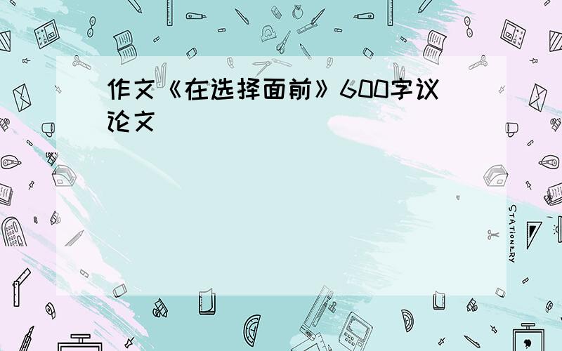 作文《在选择面前》600字议论文