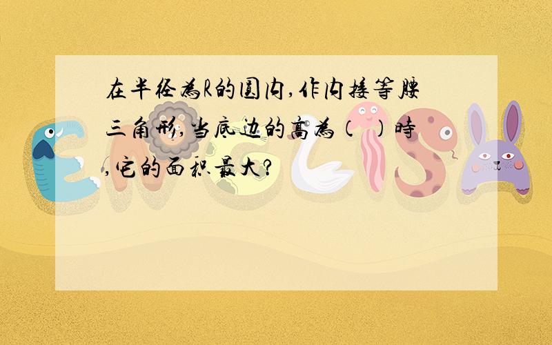 在半径为R的圆内,作内接等腰三角形,当底边的高为（ ）时,它的面积最大?