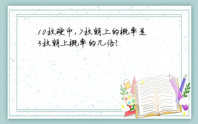 10枚硬币,7枚朝上的概率是3枚朝上概率的几倍?