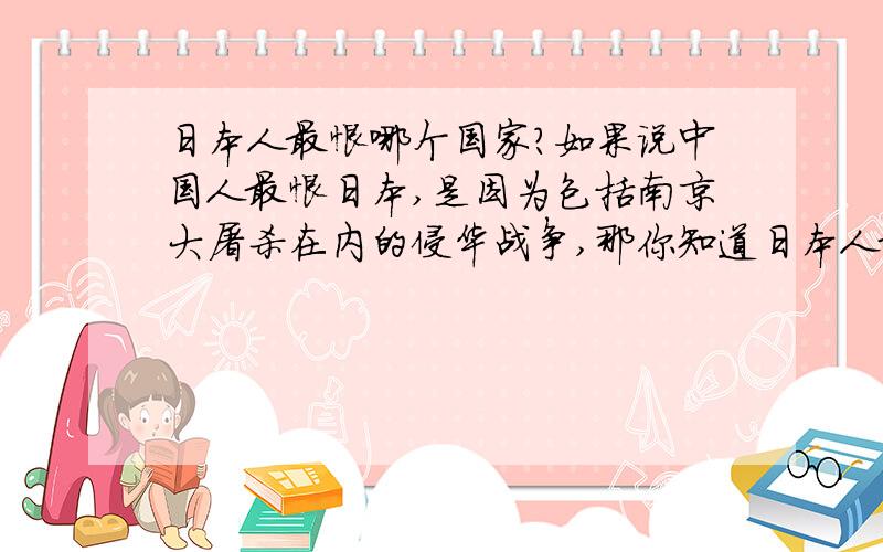 日本人最恨哪个国家?如果说中国人最恨日本,是因为包括南京大屠杀在内的侵华战争,那你知道日本人最恨哪个国家吗?什么原因?