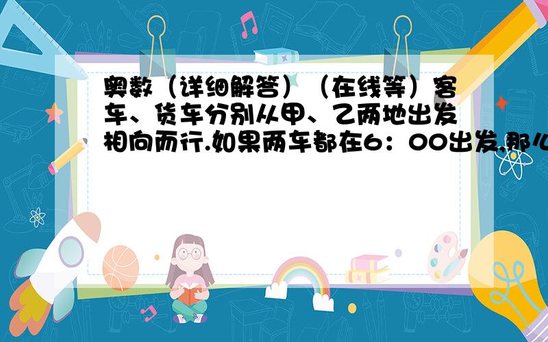 奥数（详细解答）（在线等）客车、货车分别从甲、乙两地出发相向而行.如果两车都在6：00出发,那么会在11：00相遇,如果客车和货车分别于7：00和8：00出发,那么会在12：40相遇.现在客车和货