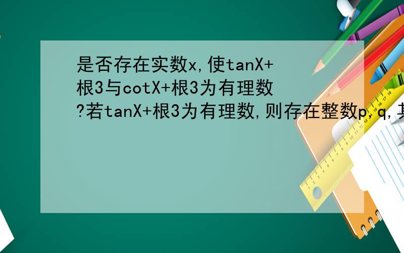 是否存在实数x,使tanX+根3与cotX+根3为有理数?若tanX+根3为有理数,则存在整数p,q,其中（p,q)=1得tanX+根3=p/q请问（p,最后推出来p,q为偶数 与（p,q)=1矛盾类似的 （s,t）=1cotX+根3=s/t