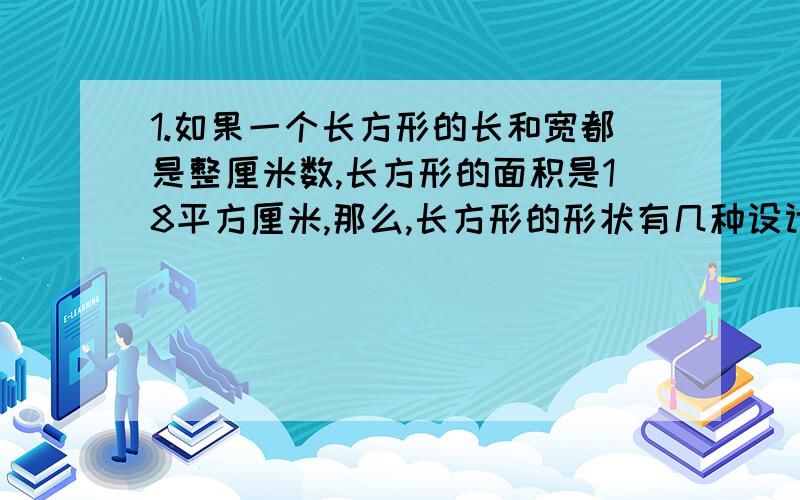 1.如果一个长方形的长和宽都是整厘米数,长方形的面积是18平方厘米,那么,长方形的形状有几种设计方案?2.把一块长42米,宽28米的长方形土地分成小块的正方形（边长大于1米）,有多少种不同