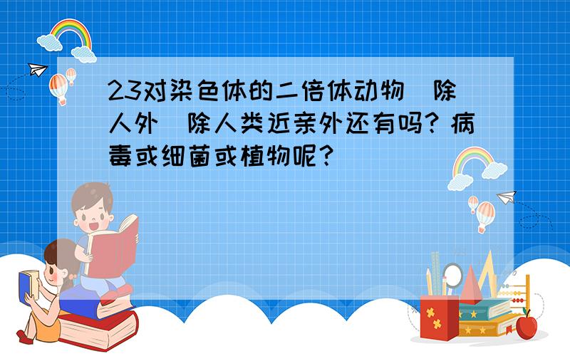 23对染色体的二倍体动物(除人外)除人类近亲外还有吗？病毒或细菌或植物呢？