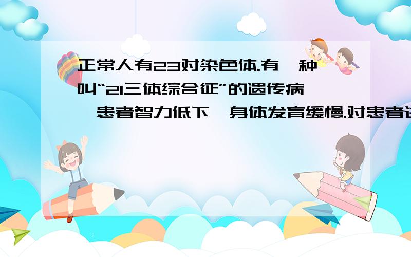 正常人有23对染色体.有一种叫“21三体综合征”的遗传病,患者智力低下,身体发育缓慢.对患者进行染色体检查,发现患者的21号染色体不是正常的1对,而是3 条.请从精子或卵细胞形成的角度推测