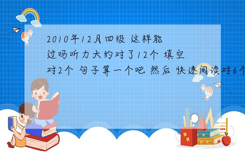 2010年12月四级 这样能过吗听力大约对了12个 填空对2个 句子算一个吧 然后 快速阅读对6个 仔细阅读对7个 选词对4个 完型6个 改句子对3个 作文算80分 能过吗