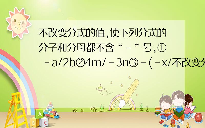 不改变分式的值,使下列分式的分子和分母都不含“-”号,① －a/2b②4m/-3n③-(-x/不改变分式的值,使下列分式的分子和分母都不含“-”号,① －a/2b②4m/-3n③-(-x/2y)