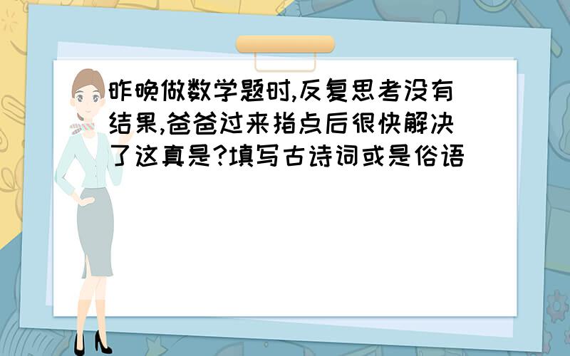 昨晚做数学题时,反复思考没有结果,爸爸过来指点后很快解决了这真是?填写古诗词或是俗语