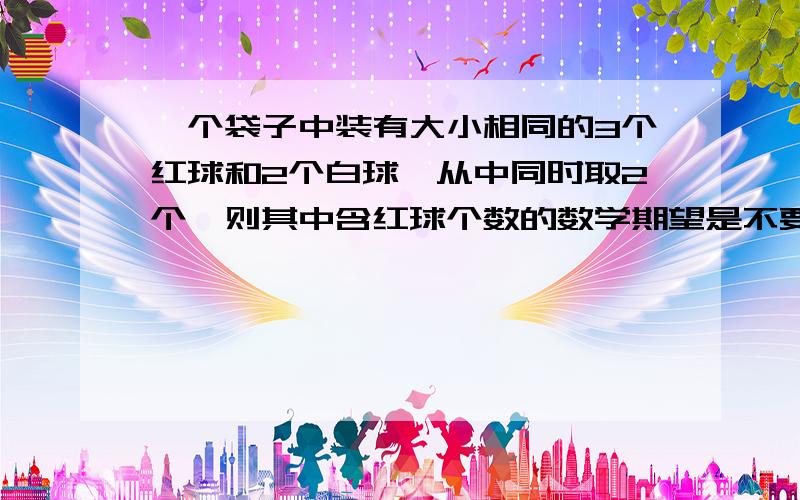 一个袋子中装有大小相同的3个红球和2个白球,从中同时取2个,则其中含红球个数的数学期望是不要复制的