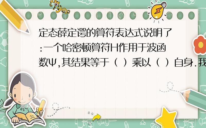 定态薛定谔的算符表达式说明了:一个哈密顿算符H作用于波函数Ψ,其结果等于（ ）乘以（ ）自身.我们将哈密顿算符H^称为（ ）