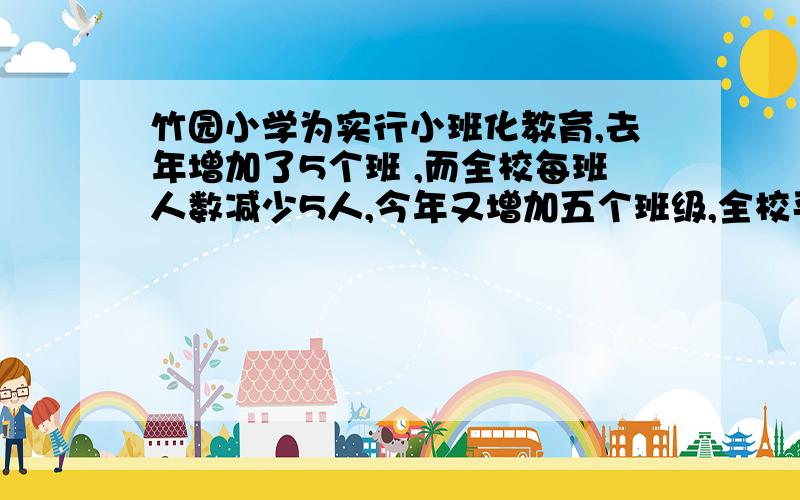 竹园小学为实行小班化教育,去年增加了5个班 ,而全校每班人数减少5人,今年又增加五个班级,全校平均每班人数减少4人,如果这两年全校总人数不变,今年共有多少位学生?