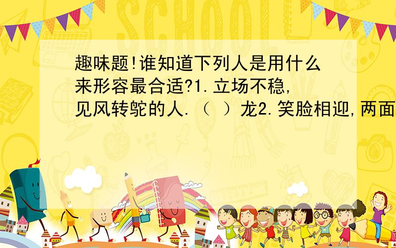 趣味题!谁知道下列人是用什么来形容最合适?1.立场不稳,见风转鸵的人.（ ）龙2.笑脸相迎,两面三刀的人.（ ）虎3.忘恩负义,恩将仇报的人.（ ）狼4.蛮横无理,独霸一方的人.（ ）蛇5.一毛不拔,