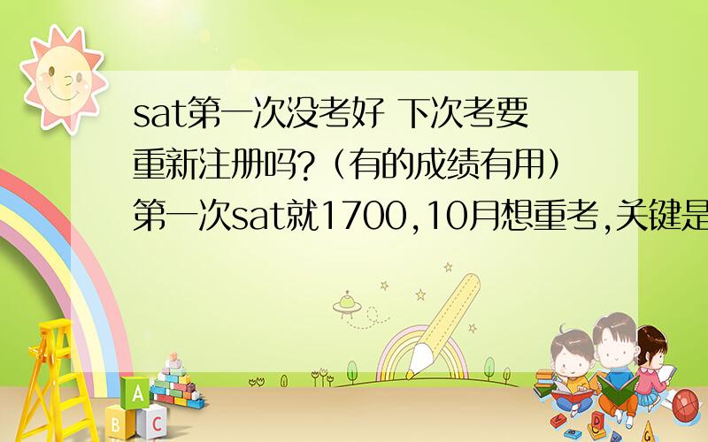 sat第一次没考好 下次考要重新注册吗?（有的成绩有用）第一次sat就1700,10月想重考,关键是我第一个也考过sat2了,有个化学590 800的成绩有用的,应该如何是好啊?