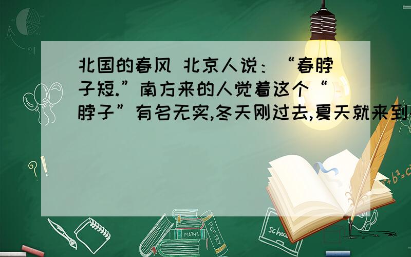 北国的春风 北京人说：“春脖子短.”南方来的人觉着这个“脖子”有名无实,冬天刚过去,夏天就来到眼前了.最激烈的意见是：“哪里会有什么春天,只见起风,起风,成天刮土,刮土,眼睛也睁不