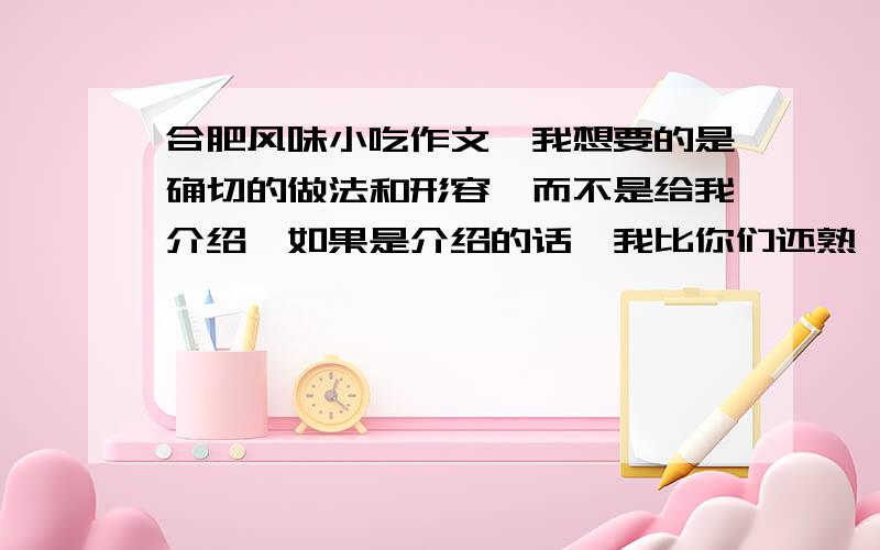 合肥风味小吃作文—我想要的是确切的做法和形容,而不是给我介绍,如果是介绍的话,我比你们还熟,我可是地地道道的合肥人,大小街我都知道.我要的是作文,作文,作文!