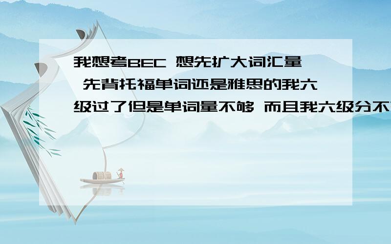 我想考BEC 想先扩大词汇量 先背托福单词还是雅思的我六级过了但是单词量不够 而且我六级分不高 可是考中级是不是没有用啊我是想集中突击一下单词量 在去背商务的单词 我觉得这样会记