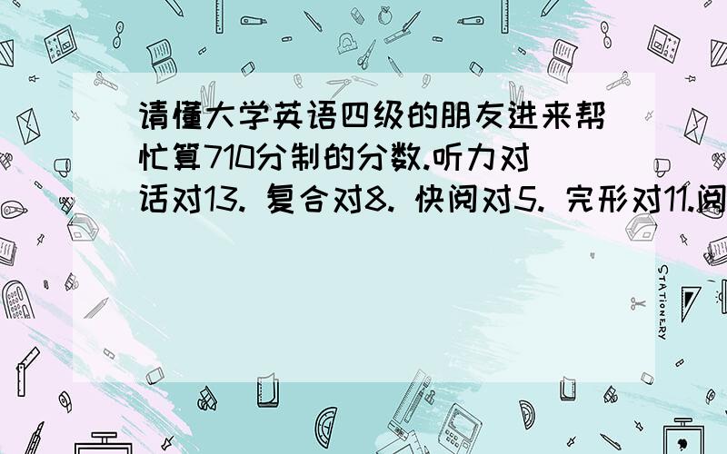 请懂大学英语四级的朋友进来帮忙算710分制的分数.听力对话对13. 复合对8. 快阅对5. 完形对11.阅读对9.选词对4.翻译对3.作文按及格算吧.谢谢了.