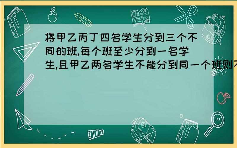 将甲乙丙丁四名学生分到三个不同的班,每个班至少分到一名学生,且甲乙两名学生不能分到同一个班则不同的分发有多少求过程.