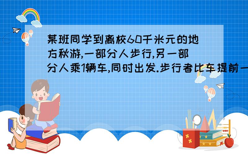 某班同学到离校60千米元的地方秋游,一部分人步行,另一部分人乘1辆车,同时出发.步行者比车提前一小时出发,车到达目的地后回头接步行的人.汽车速度为50千米\时,步行速度为5千米每时.问：