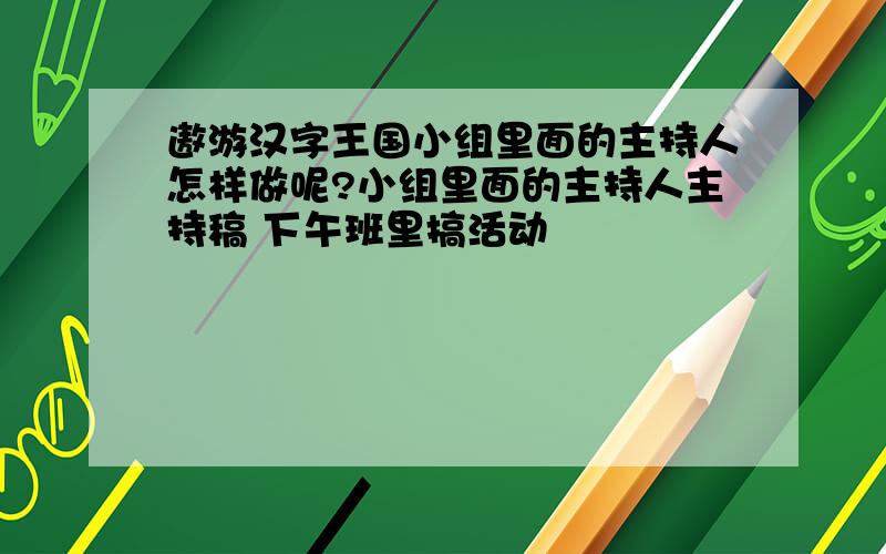 遨游汉字王国小组里面的主持人怎样做呢?小组里面的主持人主持稿 下午班里搞活动