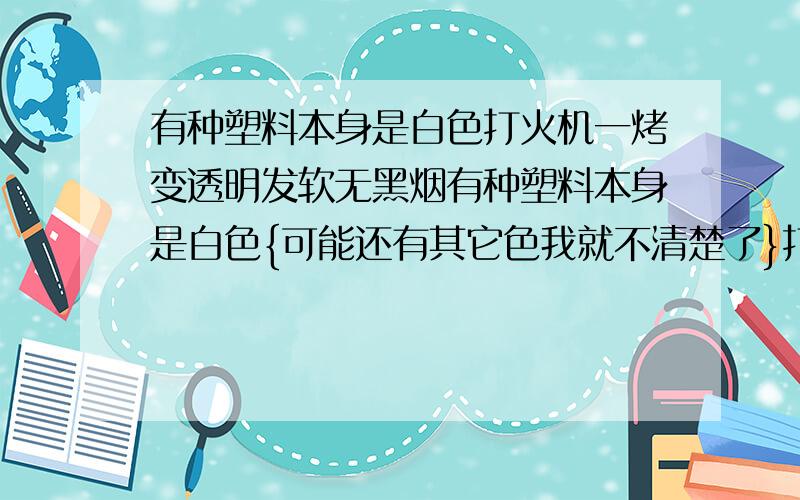 有种塑料本身是白色打火机一烤变透明发软无黑烟有种塑料本身是白色{可能还有其它色我就不清楚了}打火机一烤变透明发软无黑烟 如果水足够热也会扔他变软变透明 拿打火机把它烤透明以